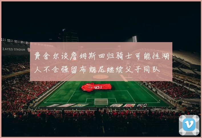 费舍尔谈詹姆斯回归骑士可能性湖人不会强留布朗尼继续父子同队