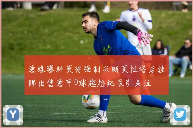 意媒曝科莫将强制买断莫拉塔后挂牌出售意甲0球尴尬纪录引关注