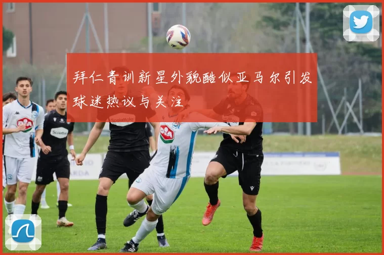 拜仁青训新星外貌酷似亚马尔引发球迷热议与关注