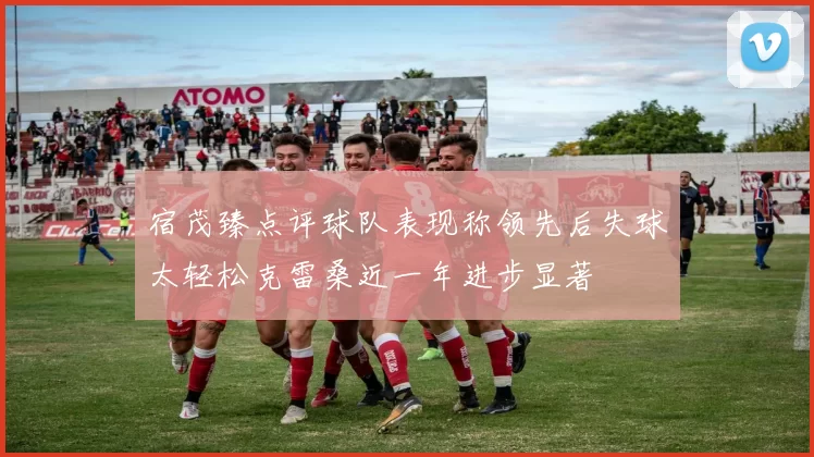 宿茂臻点评球队表现称领先后失球太轻松克雷桑近一年进步显著