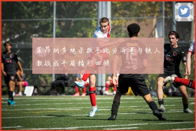 莱昂纳多绝杀扳平比分海港与铁人激战成平局精彩回顾