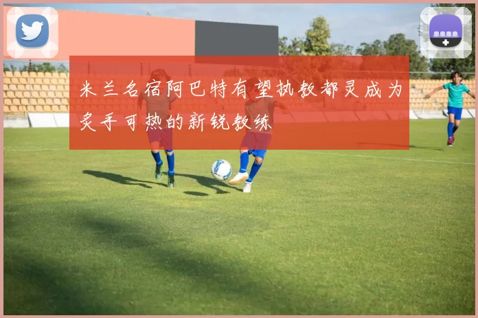 米兰名宿阿巴特有望执教都灵成为炙手可热的新锐教练