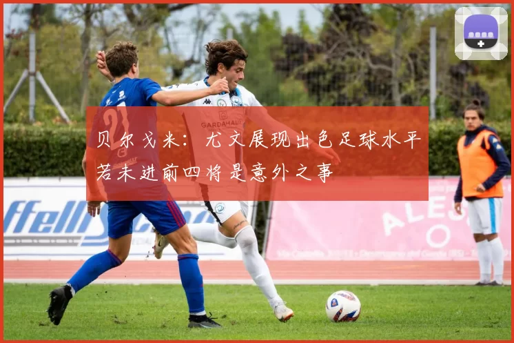 贝尔戈米：尤文展现出色足球水平若未进前四将是意外之事