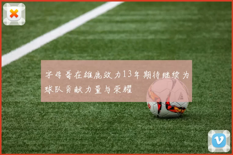 字母哥在雄鹿效力13年期待继续为球队贡献力量与荣耀