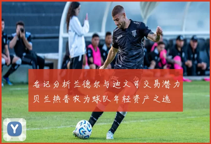 名记分析兰德尔与迪文可交易潜力贝兰热香农为球队年轻资产之选
