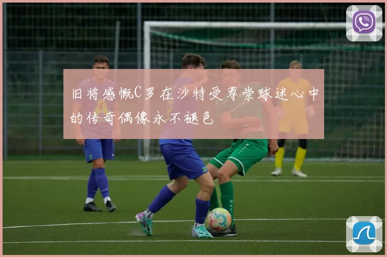 旧将感慨C罗在沙特受尊崇球迷心中的传奇偶像永不褪色