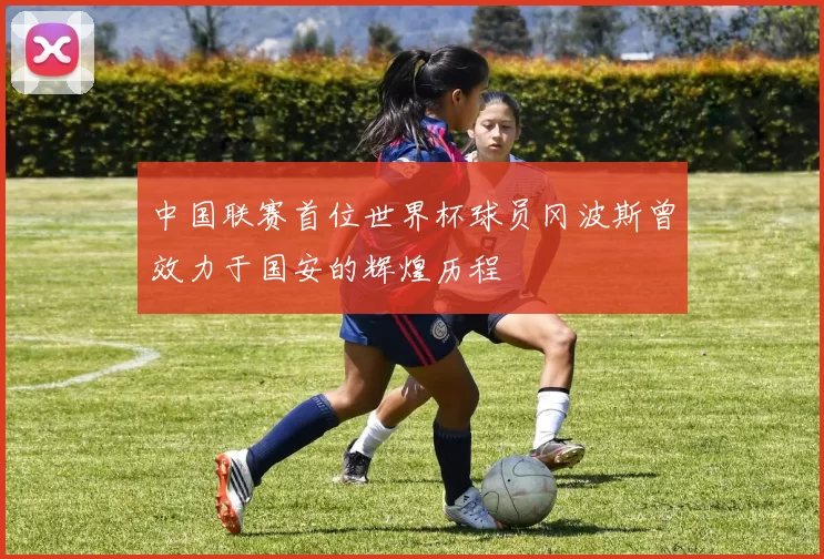 中国联赛首位世界杯球员冈波斯曾效力于国安的辉煌历程