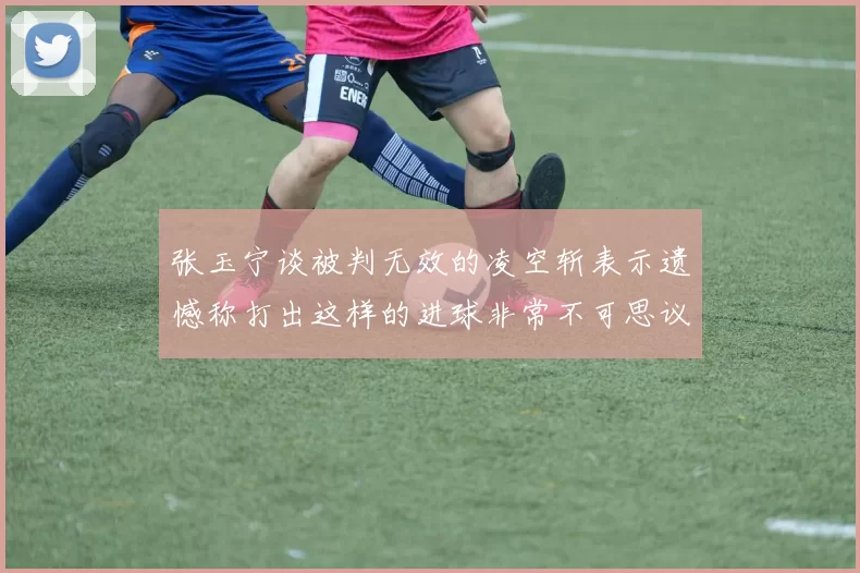 张玉宁谈被判无效的凌空斩表示遗憾称打出这样的进球非常不可思议