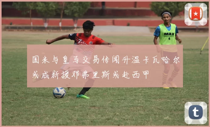 国米与皇马交易传闻升温卡瓦哈尔或成新援邓弗里斯或赴西甲