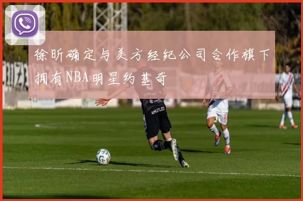徐昕确定与美方经纪公司合作旗下拥有NBA明星约基奇