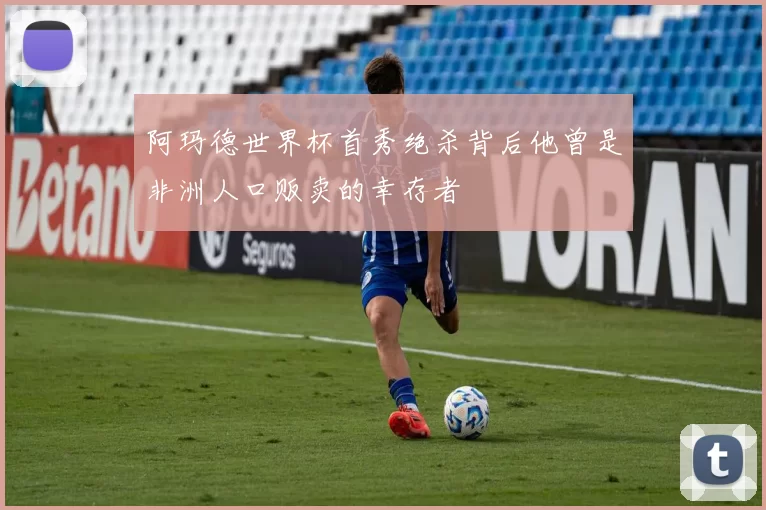 阿玛德世界杯首秀绝杀背后他曾是非洲人口贩卖的幸存者