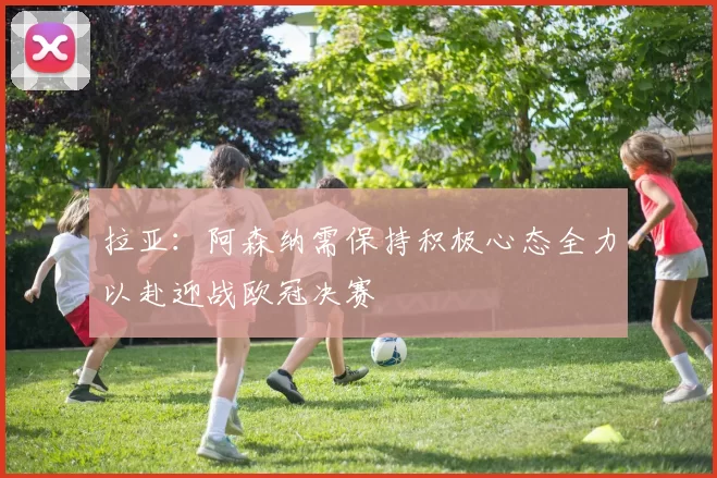 拉亚：阿森纳需保持积极心态全力以赴迎战欧冠决赛