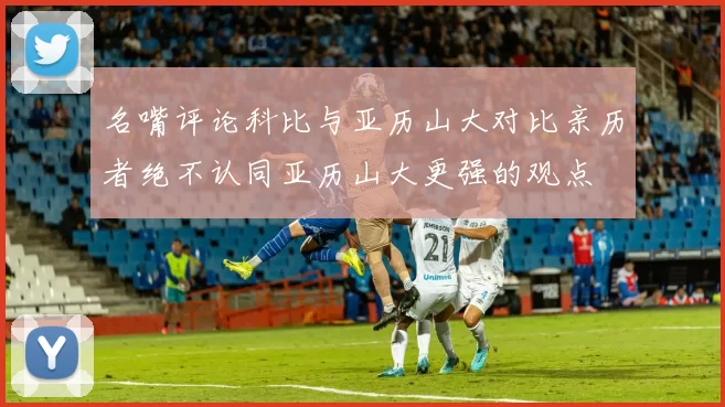 名嘴评论科比与亚历山大对比亲历者绝不认同亚历山大更强的观点
