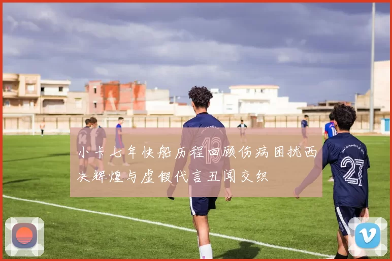 小卡七年快船历程回顾伤病困扰西决辉煌与虚假代言丑闻交织